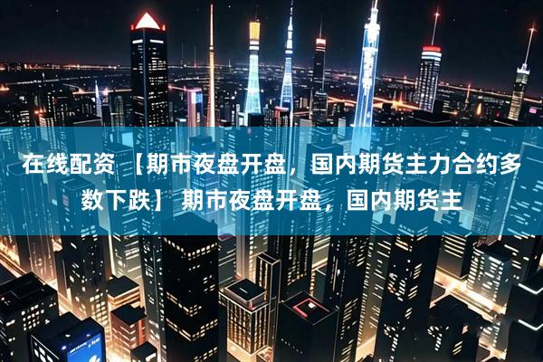 在线配资 【期市夜盘开盘，国内期货主力合约多数下跌】 期市夜盘开盘，国内期货主