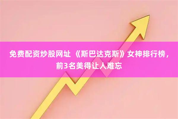 免费配资炒股网址 《斯巴达克斯》女神排行榜，前3名美得让人难忘