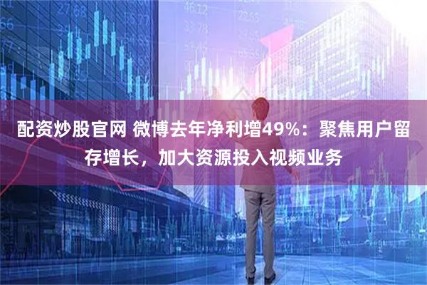 配资炒股官网 微博去年净利增49%：聚焦用户留存增长，加大资源投入视频业务